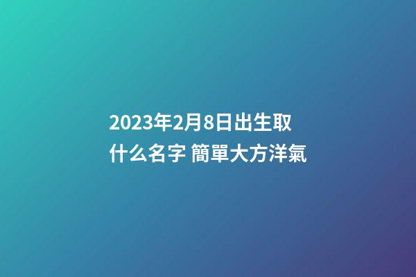 2023年2月8日出生取什么名字 簡單大方洋氣